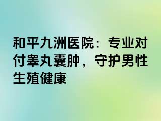 和平九洲医院：专业对付睾丸囊肿，守护男性生殖健康