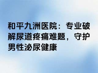和平九洲医院：专业破解尿道疼痛难题，守护男性泌尿健康
