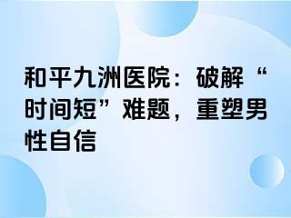 和平九洲医院：破解“时间短”难题，重塑男性自信