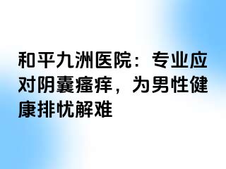 和平九洲医院：专业应对阴囊瘙痒，为男性健康排忧解难