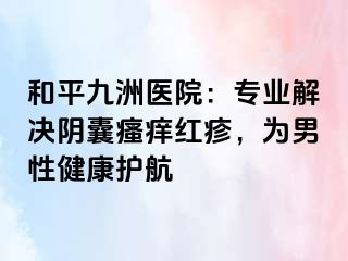 和平九洲医院：专业解决阴囊瘙痒红疹，为男性健康护航