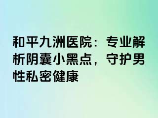 和平九洲医院：专业解析阴囊小黑点，守护男性私密健康