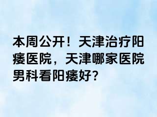 本周公开！天津治疗阳痿医院，天津哪家医院男科看阳痿好？