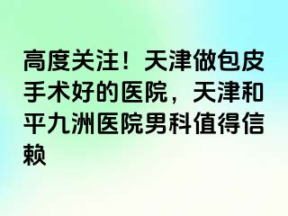 高度关注！天津做包皮手术好的医院，天津和平九洲医院男科值得信赖