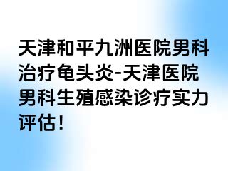 天津和平九洲医院男科治疗龟头炎-天津医院男科生殖感染诊疗实力评估！