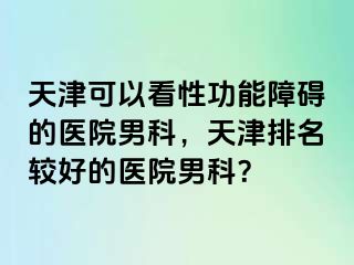 天津可以看性功能障碍的医院男科，天津排名较好的医院男科？