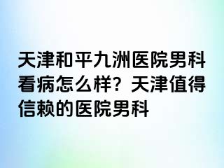 天津和平九洲医院男科看病怎么样？天津值得信赖的医院男科