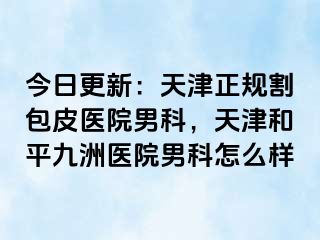 今日更新：天津正规割包皮医院男科，天津和平九洲医院男科怎么样
