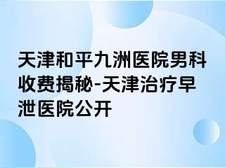 天津和平九洲医院男科收费揭秘-天津治疗早泄医院公开