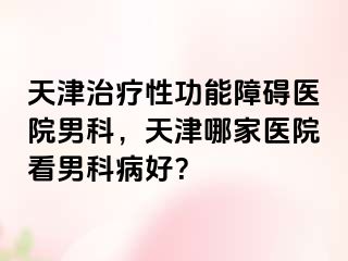 天津治疗性功能障碍医院男科，天津哪家医院看男科病好？