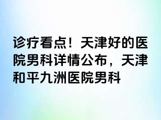 诊疗看点！天津好的医院男科详情公布，天津和平九洲医院男科