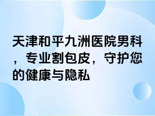 天津和平九洲医院男科，专业割包皮，守护您的健康与隐私