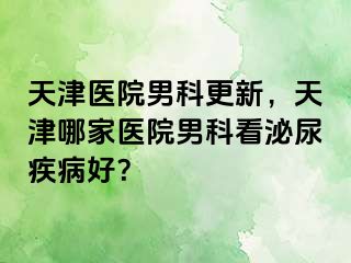 天津医院男科更新，天津哪家医院男科看泌尿疾病好？