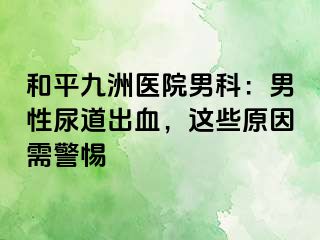 和平九洲医院男科：男性尿道出血，这些原因需警惕