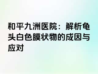 和平九洲医院：解析龟头白色膜状物的成因与应对