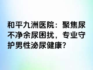 和平九洲医院：聚焦尿不净余尿困扰，专业守护男性泌尿健康?
