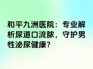 和平九洲医院：专业解析尿道口流脓，守护男性泌尿健康?