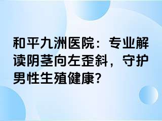 和平九洲医院：专业解读阴茎向左歪斜，守护男性生殖健康?