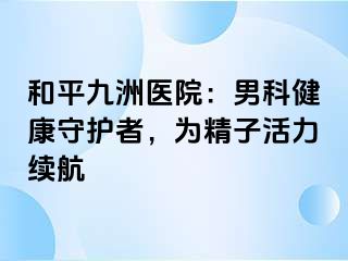和平九洲医院：男科健康守护者，为精子活力续航