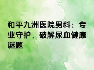 和平九洲医院男科：专业守护，破解尿血健康谜题