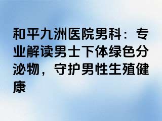 和平九洲医院男科：专业解读男士下体绿色分泌物，守护男性生殖健康