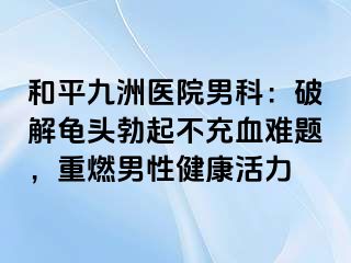 和平九洲医院男科：破解龟头勃起不充血难题，重燃男性健康活力