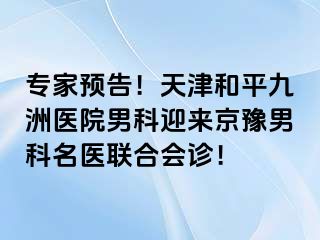 专家预告！天津和平九洲医院男科迎来京豫男科名医联合会诊！