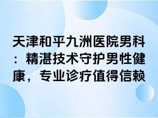 天津和平九洲医院男科：精湛技术守护男性健康，专业诊疗值得信赖