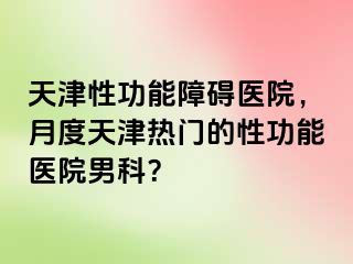 天津性功能障碍医院，月度天津热门的性功能医院男科？