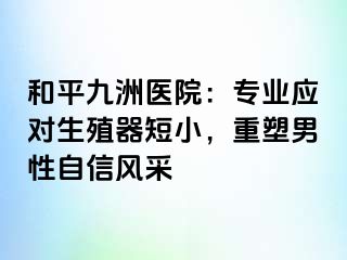 和平九洲医院：专业应对生殖器短小，重塑男性自信风采