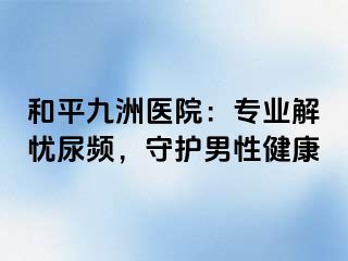 和平九洲医院：专业解忧尿频，守护男性健康