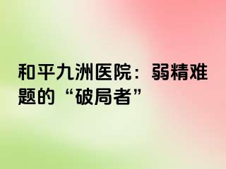 和平九洲医院：弱精难题的“破局者”