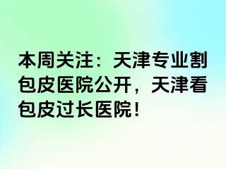 本周关注:天津专业割包皮医院公开,天津看包皮过长医院!
