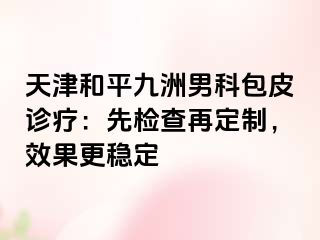 天津和平九洲男科包皮诊疗:先检查再定制,效果更稳定