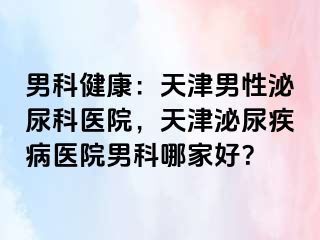 男科健康：天津男性泌尿科医院，天津泌尿疾病医院男科哪家好？