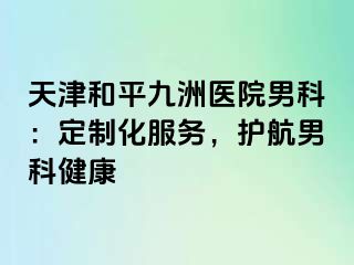 天津和平九洲医院男科:定制化服务,护航男科健康