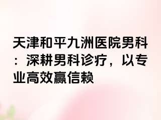 天津和平九洲医院男科:深耕男科诊疗,以专业高效赢信赖