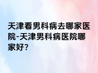 天津看男科病去哪家医院-天津男科病医院哪家好？