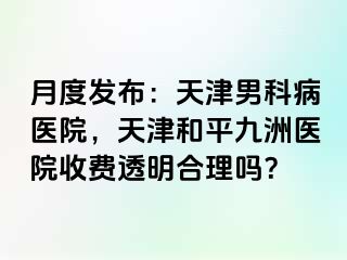 月度发布：天津男科病医院，天津和平九洲医院收费透明合理吗？