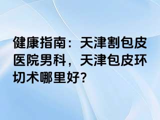 健康指南：天津割包皮医院男科，天津包皮环切术哪里好？
