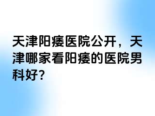 天津阳痿医院公开，天津哪家看阳痿的医院男科好？